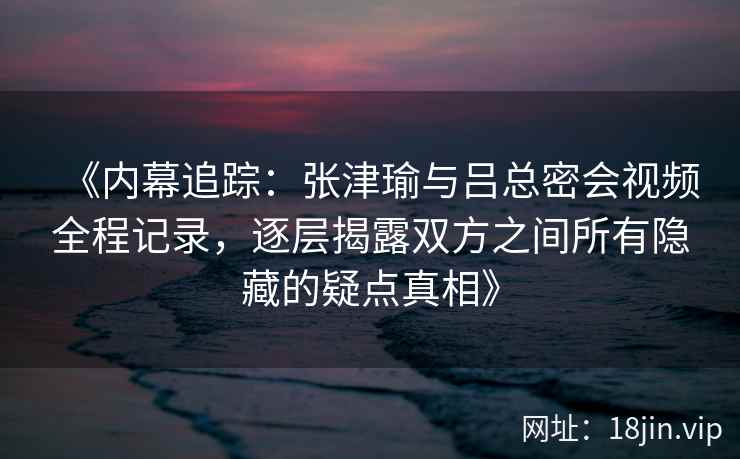 《内幕追踪：张津瑜与吕总密会视频全程记录，逐层揭露双方之间所有隐藏的疑点真相》