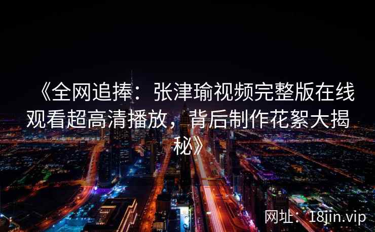 《全网追捧：张津瑜视频完整版在线观看超高清播放，背后制作花絮大揭秘》