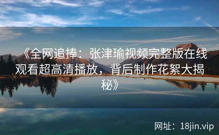 《全网追捧：张津瑜视频完整版在线观看超高清播放，背后制作花絮大揭秘》