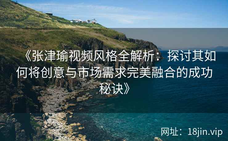 《张津瑜视频风格全解析：探讨其如何将创意与市场需求完美融合的成功秘诀》