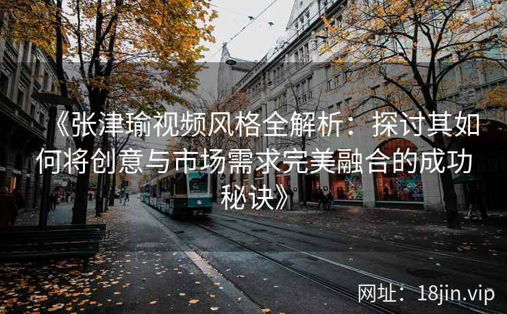 《张津瑜视频风格全解析：探讨其如何将创意与市场需求完美融合的成功秘诀》