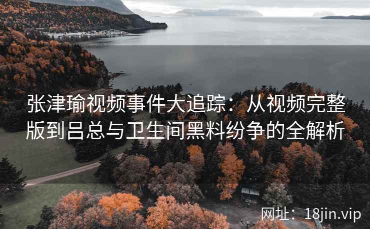 张津瑜视频事件大追踪：从视频完整版到吕总与卫生间黑料纷争的全解析