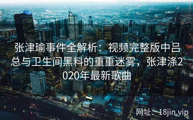 张津瑜事件全解析：视频完整版中吕总与卫生间黑料的重重迷雾，张津涤2020年最新歌曲