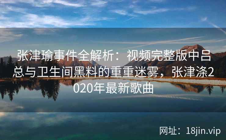 张津瑜事件全解析：视频完整版中吕总与卫生间黑料的重重迷雾，张津涤2020年最新歌曲