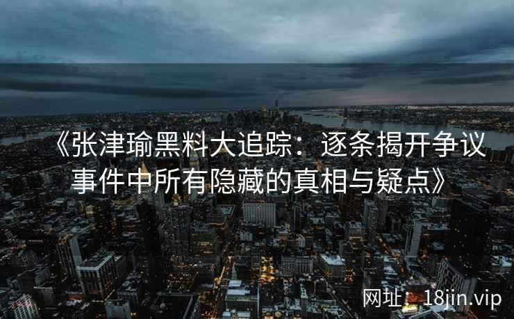 《张津瑜黑料大追踪：逐条揭开争议事件中所有隐藏的真相与疑点》