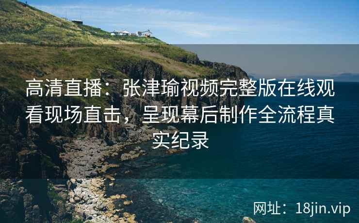 高清直播：张津瑜视频完整版在线观看现场直击，呈现幕后制作全流程真实纪录