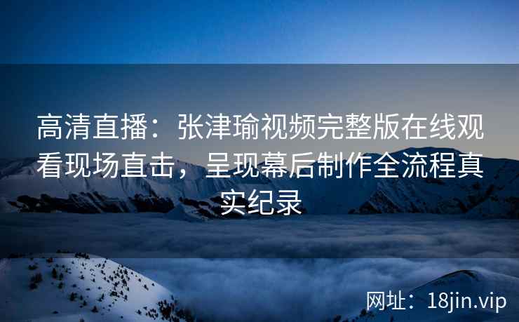 高清直播：张津瑜视频完整版在线观看现场直击，呈现幕后制作全流程真实纪录