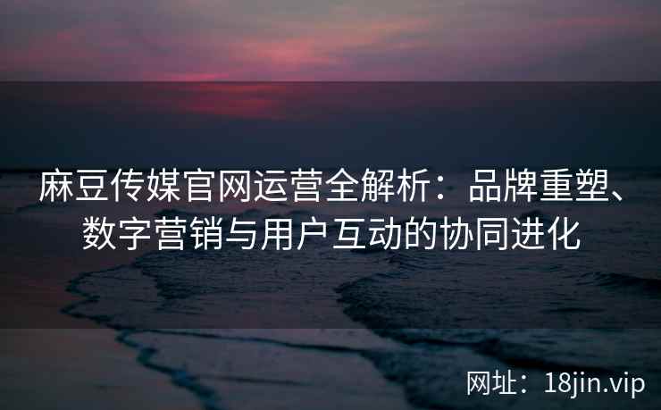 麻豆传媒官网运营全解析：品牌重塑、数字营销与用户互动的协同进化
