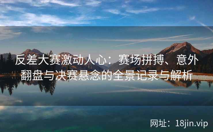 反差大赛激动人心：赛场拼搏、意外翻盘与决赛悬念的全景记录与解析