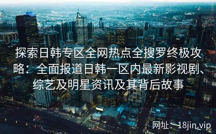 探索日韩专区全网热点全搜罗终极攻略：全面报道日韩一区内最新影视剧、综艺及明星资讯及其背后故事