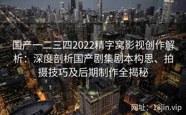 国产一二三四2022精字窝影视创作解析：深度剖析国产剧集剧本构思、拍摄技巧及后期制作全揭秘