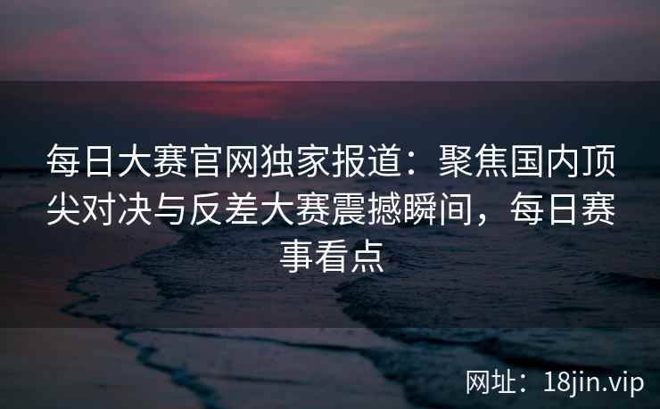 每日大赛官网独家报道：聚焦国内顶尖对决与反差大赛震撼瞬间，每日赛事看点