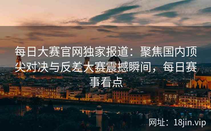 每日大赛官网独家报道：聚焦国内顶尖对决与反差大赛震撼瞬间，每日赛事看点