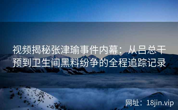 视频揭秘张津瑜事件内幕：从吕总干预到卫生间黑料纷争的全程追踪记录