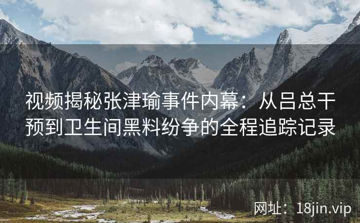 视频揭秘张津瑜事件内幕：从吕总干预到卫生间黑料纷争的全程追踪记录