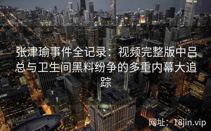 张津瑜事件全记录：视频完整版中吕总与卫生间黑料纷争的多重内幕大追踪