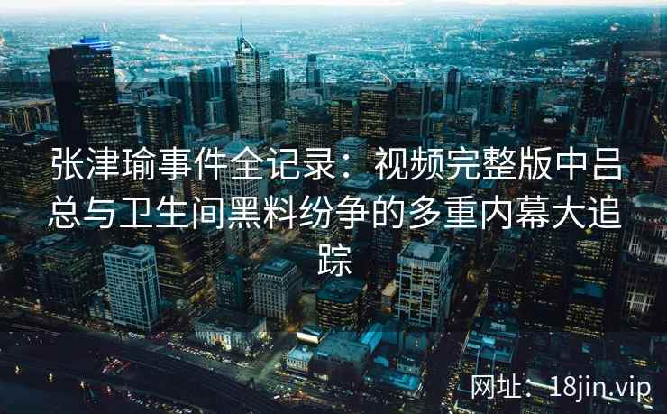 张津瑜事件全记录：视频完整版中吕总与卫生间黑料纷争的多重内幕大追踪