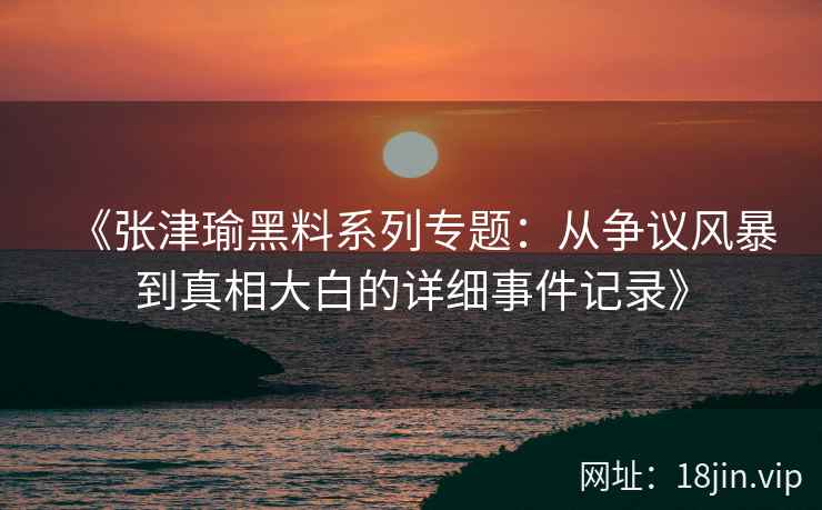 《张津瑜黑料系列专题：从争议风暴到真相大白的详细事件记录》