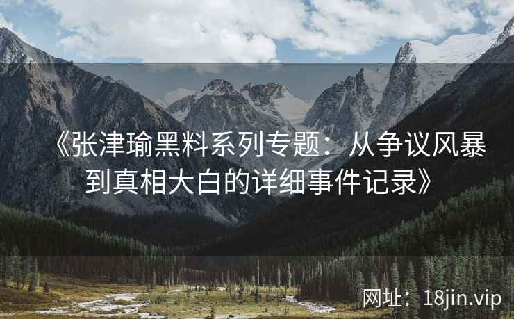 《张津瑜黑料系列专题：从争议风暴到真相大白的详细事件记录》