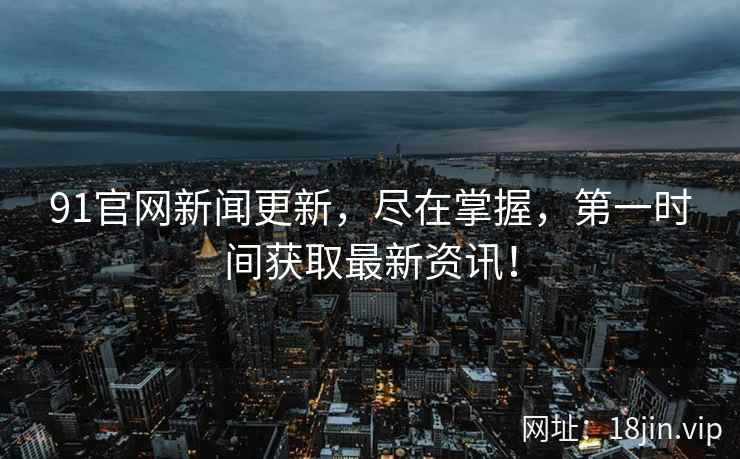 91官网新闻更新，尽在掌握，第一时间获取最新资讯！