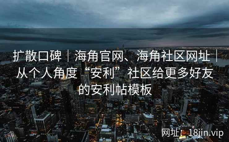 扩散口碑｜海角官网、海角社区网址｜从个人角度“安利”社区给更多好友的安利帖模板