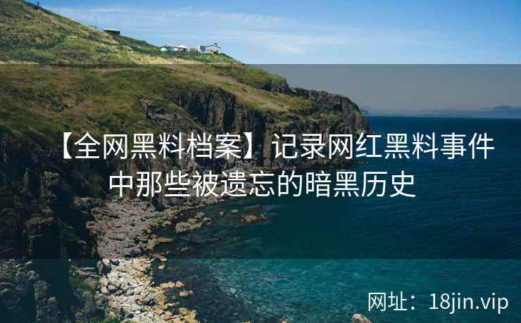 【全网黑料档案】记录网红黑料事件中那些被遗忘的暗黑历史