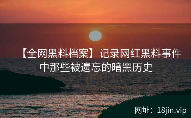 【全网黑料档案】记录网红黑料事件中那些被遗忘的暗黑历史