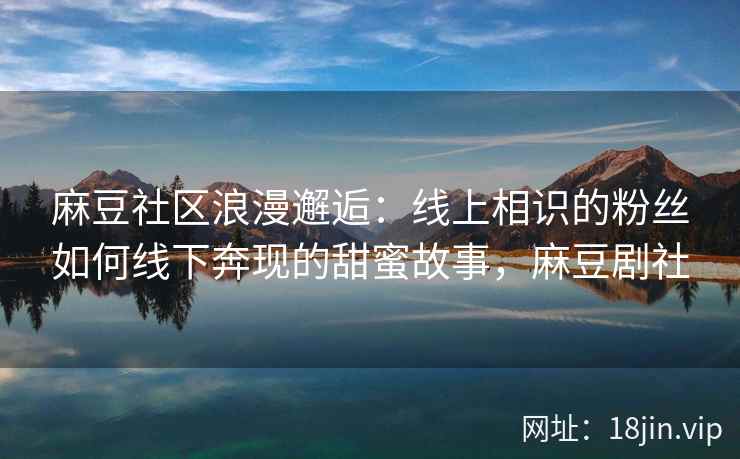 麻豆社区浪漫邂逅：线上相识的粉丝如何线下奔现的甜蜜故事，麻豆剧社