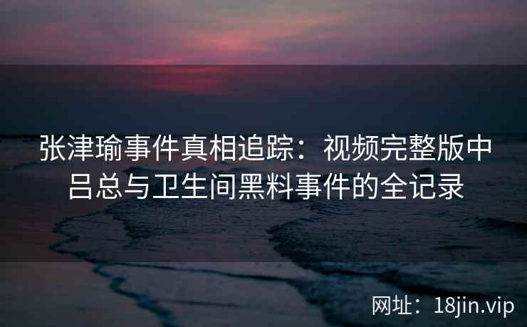 张津瑜事件真相追踪：视频完整版中吕总与卫生间黑料事件的全记录
