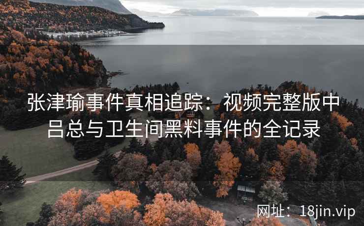 张津瑜事件真相追踪：视频完整版中吕总与卫生间黑料事件的全记录