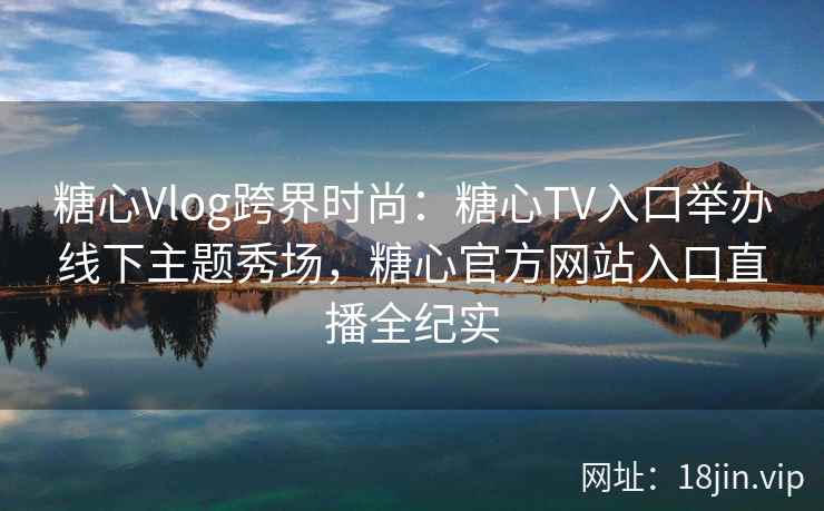 糖心Vlog跨界时尚：糖心TV入口举办线下主题秀场，糖心官方网站入口直播全纪实