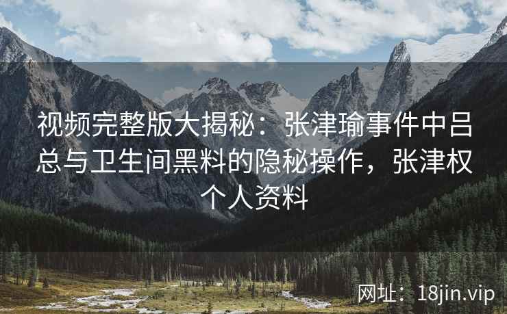 视频完整版大揭秘：张津瑜事件中吕总与卫生间黑料的隐秘操作，张津权个人资料