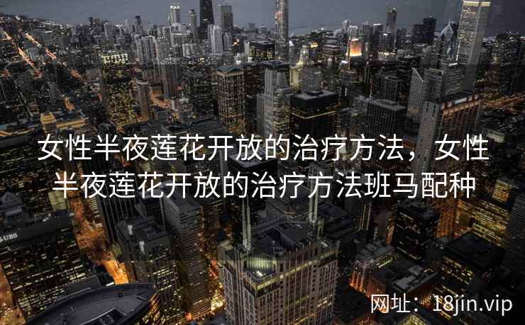女性半夜莲花开放的治疗方法，女性半夜莲花开放的治疗方法班马配种