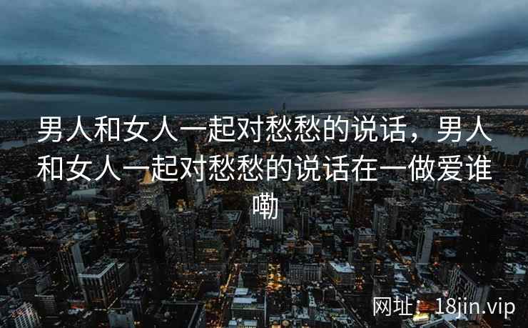 男人和女人一起对愁愁的说话，男人和女人一起对愁愁的说话在一做爱谁嘞