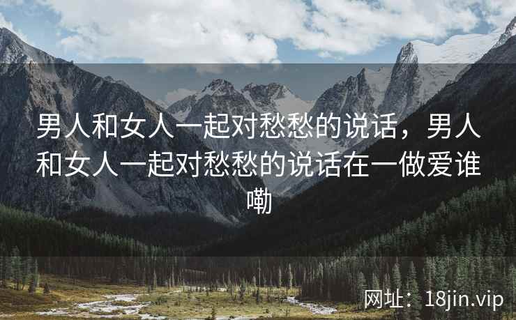 男人和女人一起对愁愁的说话，男人和女人一起对愁愁的说话在一做爱谁嘞