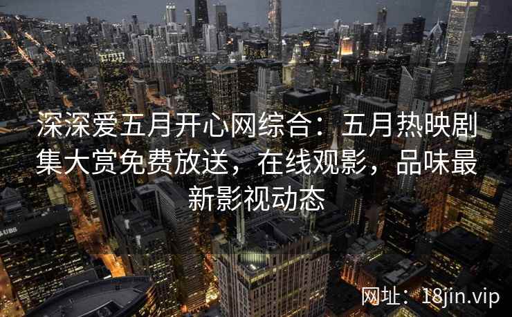 深深爱五月开心网综合：五月热映剧集大赏免费放送，在线观影，品味最新影视动态