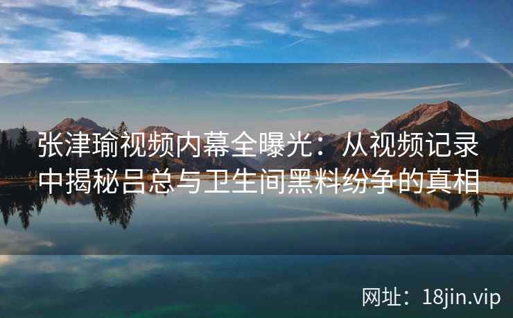 张津瑜视频内幕全曝光：从视频记录中揭秘吕总与卫生间黑料纷争的真相