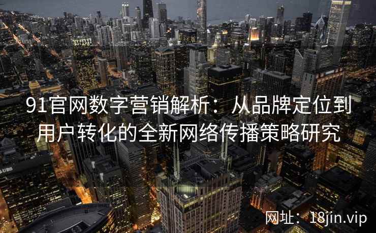 91官网数字营销解析：从品牌定位到用户转化的全新网络传播策略研究
